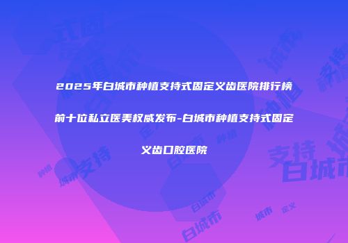 2025年白城市种植支持式固定义齿医院排行榜前十位私立医美权威发布-白城市种植支持式固定义齿口腔医院