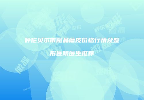 呼伦贝尔市微晶磨皮价格行情及整形医院医生推荐