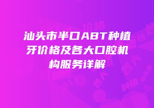 汕头市半口ABT种植牙价格及各大口腔机构服务详解