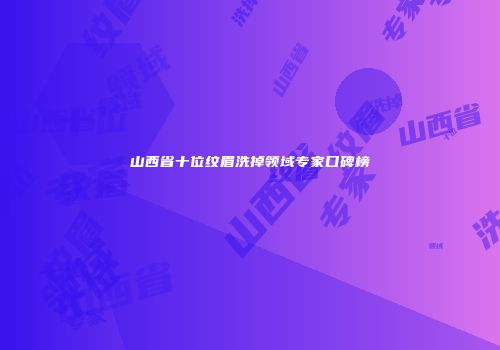 山西省十位纹眉洗掉领域专家口碑榜