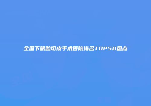 全国下眼睑切皮手术医院排名TOP50盘点