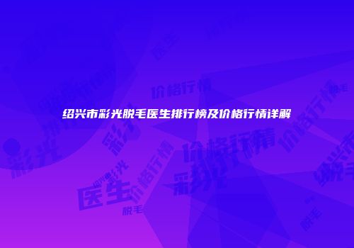绍兴市彩光脱毛医生排行榜及价格行情详解