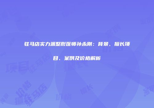 驻马店实力派整形医师孙永刚：背景、擅长项目、案例及价格解析