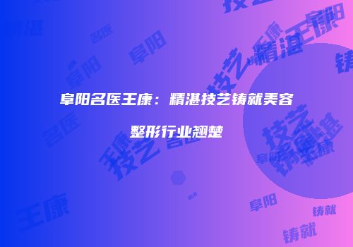 阜阳名医王康：精湛技艺铸就美容整形行业翘楚