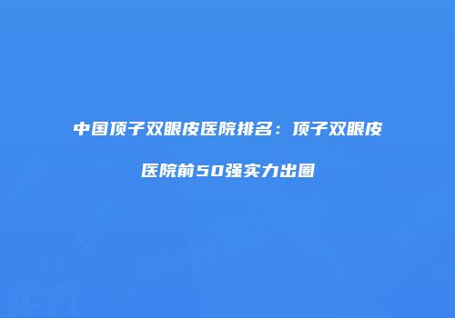 中国顶子双眼皮医院排名：顶子双眼皮医院前50强实力出圈