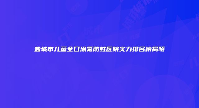 盐城市儿童全口涂氟防蛀医院实力排名榜揭晓