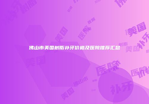佛山市美国树脂补牙价格及医院推荐汇总