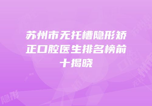 苏州市无托槽隐形矫正口腔医生排名榜前十揭晓