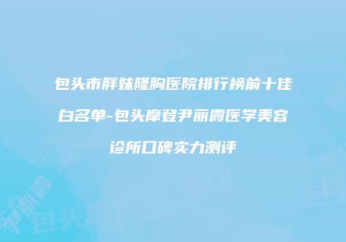 包头市胖妹隆胸医院排行榜前十佳白名单-包头摩登尹丽霞医学美容诊所口碑实力测评