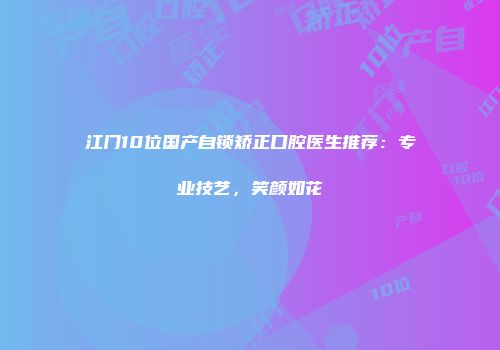 江门10位国产自锁矫正口腔医生推荐：专业技艺，笑颜如花