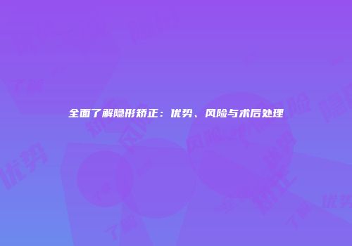 全面了解隐形矫正：优势、风险与术后处理