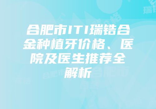 合肥市ITI瑞锆合金种植牙价格、医院及医生推荐全解析