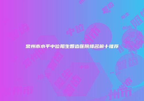 常州市水平中位阻生智齿医院排名前十推荐
