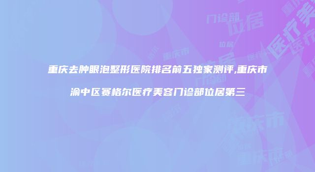 重庆去肿眼泡整形医院排名前五独家测评,重庆市渝中区赛格尔医疗美容门诊部位居第三