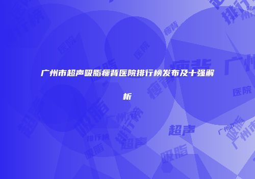 广州市超声吸脂瘦背医院排行榜发布及十强解析