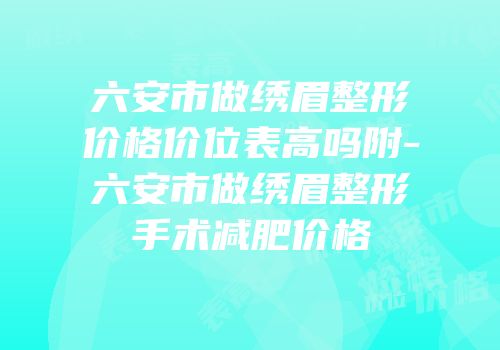 六安市做绣眉整形价格价位表高吗附-六安市做绣眉整形手术减肥价格