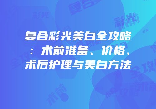 复合彩光美白全攻略：术前准备、价格、术后护理与美白方法