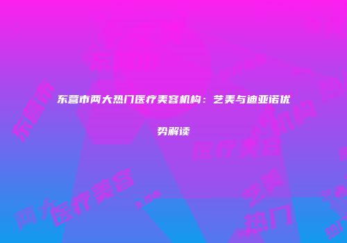 东营市两大热门医疗美容机构：艺美与迪亚诺优势解读