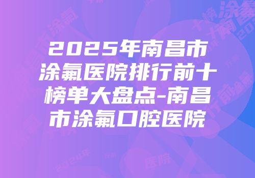 2025年南昌市涂氟医院排行前十榜单大盘点-南昌市涂氟口腔医院