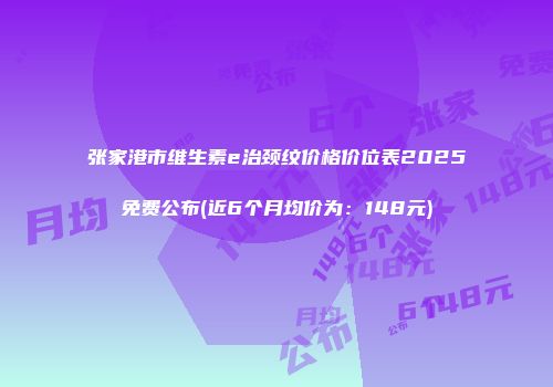 张家港市维生素e治颈纹价格价位表2025免费公布(近6个月均价为：148元)