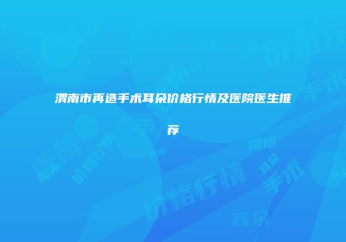 渭南市再造手术耳朵价格行情及医院医生推荐