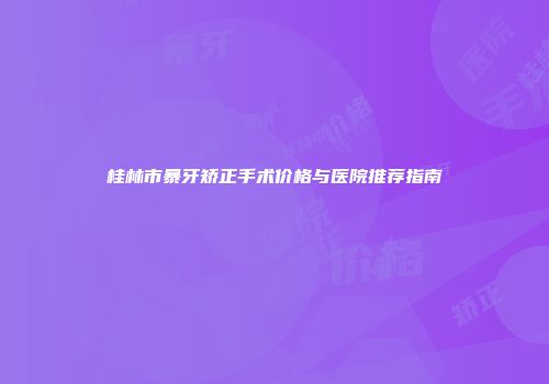 桂林市暴牙矫正手术价格与医院推荐指南