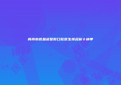 梅州市微晶瓷整形口腔医生排名前十榜单