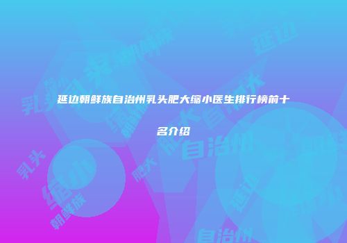延边朝鲜族自治州乳头肥大缩小医生排行榜前十名介绍