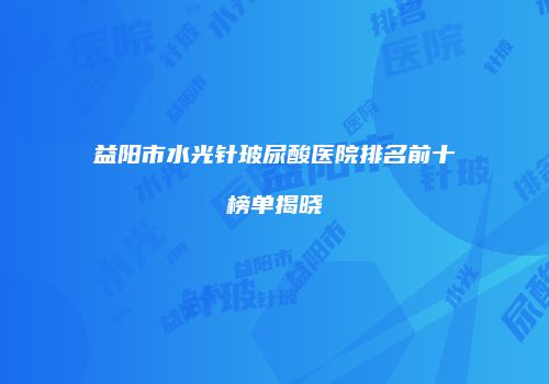 益阳市水光针玻尿酸医院排名前十榜单揭晓