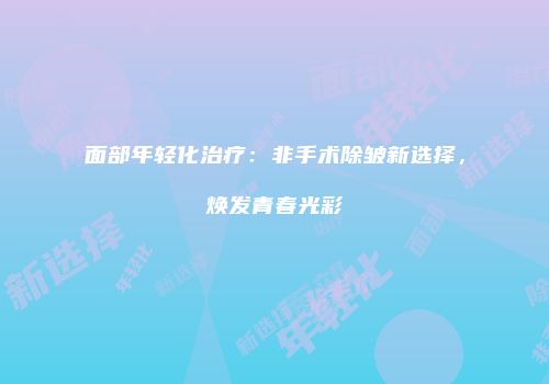 面部年轻化治疗：非手术除皱新选择，焕发青春光彩