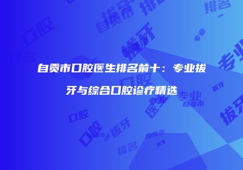 自贡市口腔医生排名前十：专业拔牙与综合口腔诊疗精选