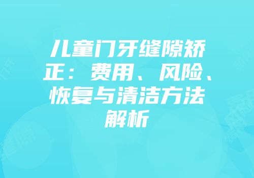 儿童门牙缝隙矫正：费用、风险、恢复与清洁方法解析