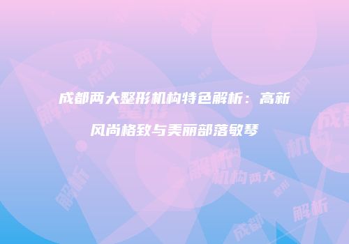 成都两大整形机构特色解析：高新风尚格致与美丽部落敏琴