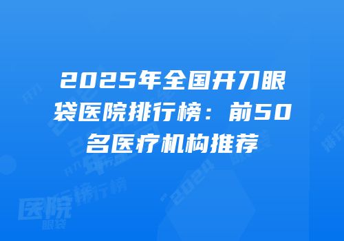 2025年全国开刀眼袋医院排行榜：前50名医疗机构推荐