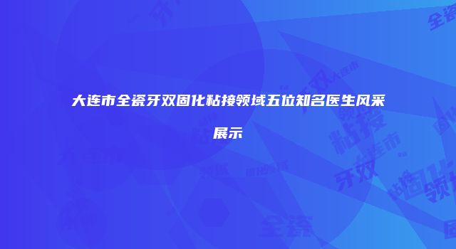 大连市全瓷牙双固化粘接领域五位知名医生风采展示