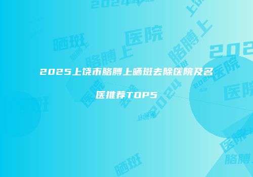 2025上饶市胳膊上晒斑去除医院及名医推荐TOP5