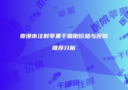 贵港市注射苹果干细胞价格与医院推荐分析
