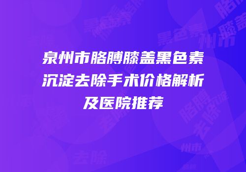 泉州市胳膊膝盖黑色素沉淀去除手术价格解析及医院推荐