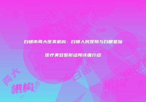 白银市两大医美机构：白银人民医院与白眼星灿医疗美容整形诊所详细介绍