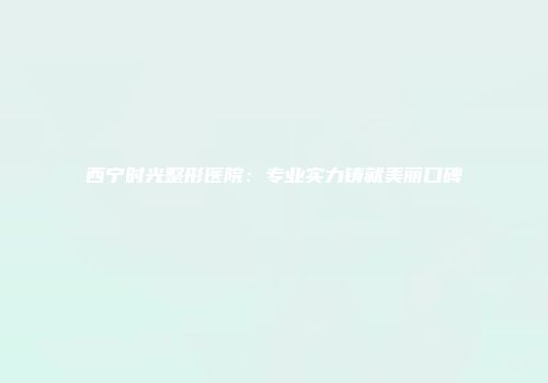 西宁时光整形医院：专业实力铸就美丽口碑