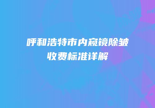 呼和浩特市内窥镜除皱收费标准详解