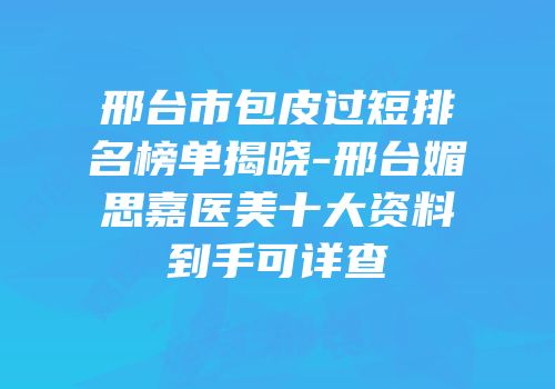 邢台市包皮过短排名榜单揭晓-邢台媚思嘉医美十大资料到手可详查