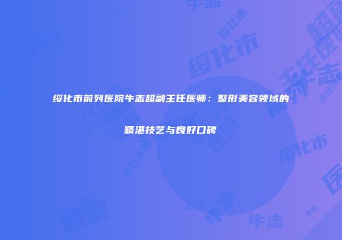 绥化市前列医院牛志超副主任医师：整形美容领域的精湛技艺与良好口碑