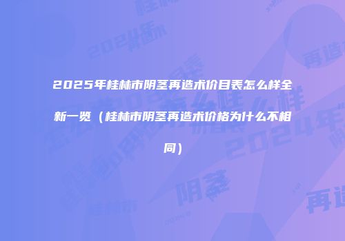 2025年桂林市阴茎再造术价目表怎么样全新一览（桂林市阴茎再造术价格为什么不相同）