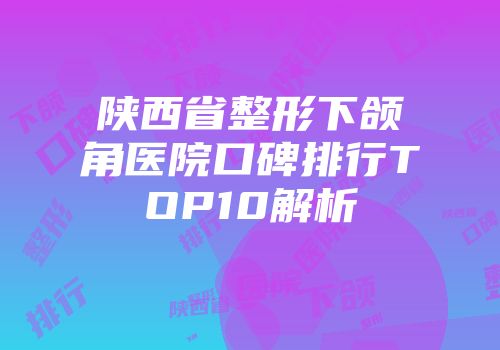 陕西省整形下颌角医院口碑排行TOP10解析