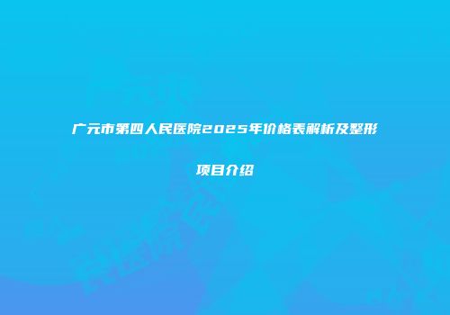 广元市第四人民医院2025年价格表解析及整形项目介绍