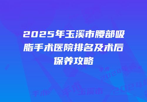 2025年玉溪市腰部吸脂手术医院排名及术后保养攻略