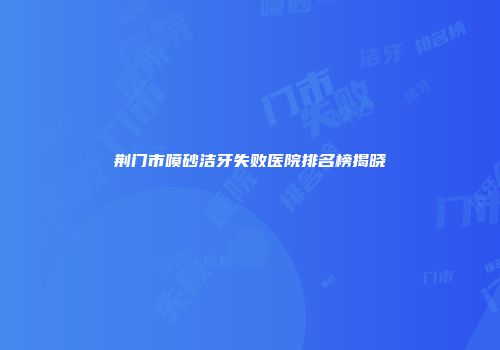 荆门市喷砂洁牙失败医院排名榜揭晓