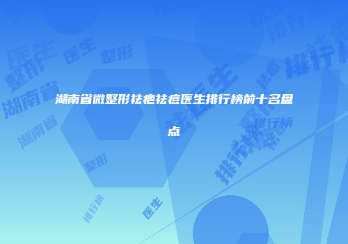 湖南省微整形祛疤祛痘医生排行榜前十名盘点