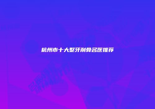 杭州市十大整牙削骨名医推荐